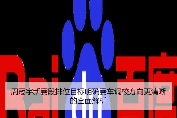 周冠宇新赛段排位目标明确赛车调校方向更清晰的全面解析