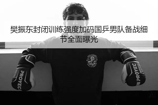樊振东封闭训练强度加码国乒男队备战细节全面曝光