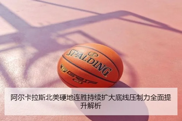 阿尔卡拉斯北美硬地连胜持续扩大底线压制力全面提升解析