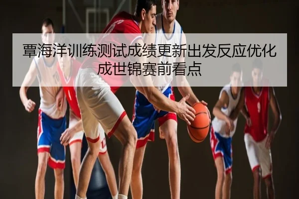 覃海洋训练测试成绩更新出发反应优化成世锦赛前看点
