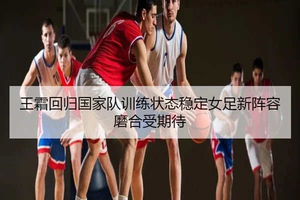 王霜回归国家队训练状态稳定女足新阵容磨合受期待