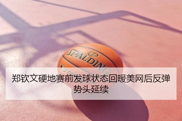郑钦文硬地赛前发球状态回暖美网后反弹势头延续
