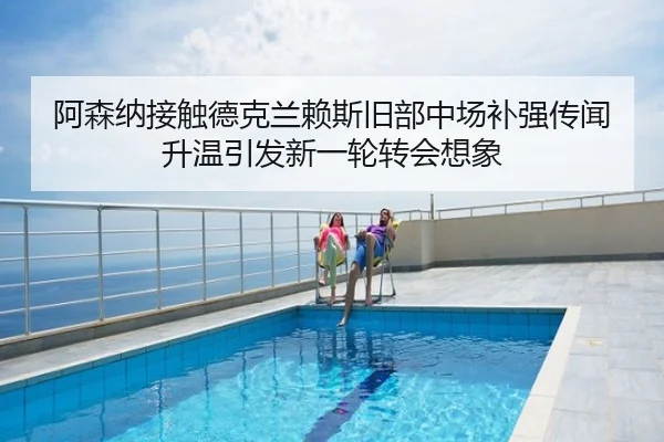 阿森纳接触德克兰赖斯旧部中场补强传闻升温引发新一轮转会想象