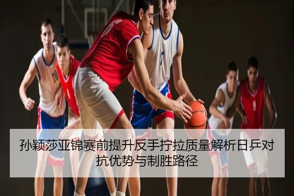 孙颖莎亚锦赛前提升反手拧拉质量解析日乒对抗优势与制胜路径